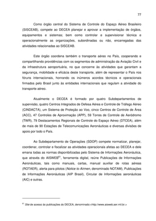77
Como órgão central do Sistema de Controle do Espaço Aéreo Brasileiro
(SISCEAB), compete ao DECEA planejar e aprovar a implementação de órgãos,
equipamentos e sistemas; bem como controlar e supervisionar técnica e
operacionalmente as organizações, subordinadas ou não, encarregadas das
atividades relacionadas ao SISCEAB.
Este órgão coordena também o transporte aéreo no País, cooperando e
compartilhando providências com os segmentos de administração da Aviação Civil e
da infraestrutura aeroportuária, no que concerne às atividades que garantam a
segurança, mobilidade e eficácia deste transporte, além de representar o País nos
fóruns internacionais, honrando os inúmeros acordos técnicos e operacionais
firmados pelo Brasil junto às entidades internacionais que regulam a atividade do
transporte aéreo.
Atualmente o DECEA é formado por quatro Subdepartamentos de
supervisão, quatro Centros Integrados de Defesa Aérea e Controle de Tráfego Aéreo
(CINDACTA), um Sistema de Proteção ao Voo, cinco Centros de Controle de Área
(ACC), 47 Controles de Aproximação (APP), 59 Torres de Controle de Aeródromo
(TWR), 79 Destacamentos Regionais de Controle do Espaço Aéreo (DTCEA), além
de mais de 90 Estações de Telecomunicações Aeronáuticas e diversas divisões de
apoio por todo o País.
Ao Subdepartamento de Operações (SDOP) compete normatizar, planejar,
coordenar, controlar e fiscalizar as atividades operacionais afetas ao DECEA e dele
emana todas as normas disponibilizadas pelo Sistema de Informações Aeronáutica,
que através do AISWEB61
, ferramenta digital, reúne Publicações de Informações
Aeronáuticas, tais como manuais, cartas, manual auxiliar de rotas aéreas
(ROTAER), alerta para pilotos (Notice to Airmen, denominado NOTAM), Publicações
de Informações Aeronáuticas (AIP Brasil), Circular de Informações aeronáuticas
(AIC) e outras.
61
Site de acesso às publicações do DECEA, denominado:<http://www.aisweb.aer.mil.br.>
 