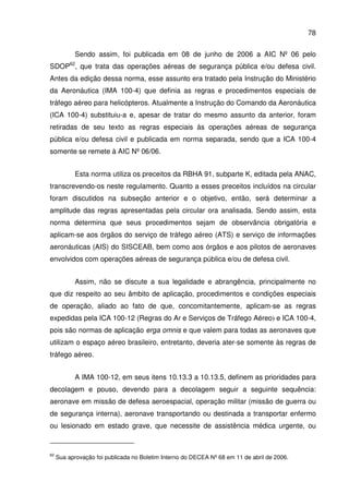 78
Sendo assim, foi publicada em 08 de junho de 2006 a AIC Nº 06 pelo
SDOP62
, que trata das operações aéreas de segurança pública e/ou defesa civil.
Antes da edição dessa norma, esse assunto era tratado pela Instrução do Ministério
da Aeronáutica (IMA 100-4) que definia as regras e procedimentos especiais de
tráfego aéreo para helicópteros. Atualmente a Instrução do Comando da Aeronáutica
(ICA 100-4) substituiu-a e, apesar de tratar do mesmo assunto da anterior, foram
retiradas de seu texto as regras especiais às operações aéreas de segurança
pública e/ou defesa civil e publicada em norma separada, sendo que a ICA 100-4
somente se remete à AIC Nº 06/06.
Esta norma utiliza os preceitos da RBHA 91, subparte K, editada pela ANAC,
transcrevendo-os neste regulamento. Quanto a esses preceitos incluídos na circular
foram discutidos na subseção anterior e o objetivo, então, será determinar a
amplitude das regras apresentadas pela circular ora analisada. Sendo assim, esta
norma determina que seus procedimentos sejam de observância obrigatória e
aplicam-se aos órgãos do serviço de tráfego aéreo (ATS) e serviço de informações
aeronáuticas (AIS) do SISCEAB, bem como aos órgãos e aos pilotos de aeronaves
envolvidos com operações aéreas de segurança pública e/ou de defesa civil.
Assim, não se discute a sua legalidade e abrangência, principalmente no
que diz respeito ao seu âmbito de aplicação, procedimentos e condições especiais
de operação, aliado ao fato de que, concomitantemente, aplicam-se as regras
expedidas pela ICA 100-12 (Regras do Ar e Serviços de Tráfego Aéreo) e ICA 100-4,
pois são normas de aplicação erga omnis e que valem para todas as aeronaves que
utilizam o espaço aéreo brasileiro, entretanto, deveria ater-se somente às regras de
tráfego aéreo.
A IMA 100-12, em seus itens 10.13.3 a 10.13.5, definem as prioridades para
decolagem e pouso, devendo para a decolagem seguir a seguinte sequência:
aeronave em missão de defesa aeroespacial, operação militar (missão de guerra ou
de segurança interna), aeronave transportando ou destinada a transportar enfermo
ou lesionado em estado grave, que necessite de assistência médica urgente, ou
62
Sua aprovação foi publicada no Boletim Interno do DECEA Nº 68 em 11 de abril de 2006.
 
