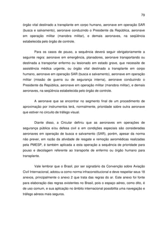 79
órgão vital destinado a transplante em corpo humano, aeronave em operação SAR
(busca e salvamento), aeronave conduzindo o Presidente da República, aeronave
em operação militar (manobra militar), e demais aeronaves, na seqüência
estabelecida pelo órgão de controle.
Para os casos de pouso, a sequência deverá seguir obrigatoriamente a
seguinte regra: aeronave em emergência, planadores, aeronave transportando ou
destinada a transportar enfermo ou lesionado em estado grave, que necessite de
assistência médica urgente, ou órgão vital destinado a transplante em corpo
humano, aeronave em operação SAR (busca e salvamento), aeronave em operação
militar (missão de guerra ou de segurança interna), aeronave conduzindo o
Presidente da República, aeronave em operação militar (manobra militar), e demais
aeronaves, na seqüência estabelecida pelo órgão de controle.
A aeronave que se encontrar no segmento final de um procedimento de
aproximação por instrumentos terá, normalmente, prioridade sobre outra aeronave
que estiver no circuito de tráfego visual.
Diante disso, a Circular definiu que as aeronaves em operações de
segurança pública e/ou defesa civil e em condições especiais são consideradas
aeronaves em operação de busca e salvamento (SAR), porém, apesar da norma
não prever, em razão da atividade de resgate e remoção aeromédicas realizadas
pela PMESP, é também aplicada a esta operação a sequência de prioridade para
pouso e decolagem referente ao transporte de enfermo ou órgão humano para
transplante.
Vale lembrar que o Brasil, por ser signatário da Convenção sobre Aviação
Civil Internacional, adotou-a como norma infraconstitucional e deve respeitar seus 18
anexos, principalmente o anexo 2 que trata das regras do ar. Este anexo foi fonte
para elaboração das regras existentes no Brasil, pois o espaço aéreo, como dito, é
de uso comum, e sua aplicação no âmbito internacional possibilita uma navegação e
tráfego aéreos mais seguros.
 