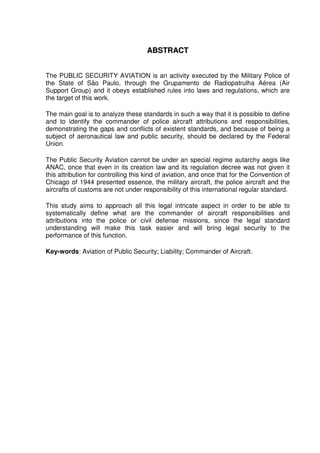 8
AABBSSTTRRAACCTT
The PUBLIC SECURITY AVIATION is an activity executed by the Military Police of
the State of São Paulo, through the Grupamento de Radiopatrulha Aérea (Air
Support Group) and it obeys established rules into laws and regulations, which are
the target of this work.
The main goal is to analyze these standards in such a way that it is possible to define
and to identify the commander of police aircraft attributions and responsibilities,
demonstrating the gaps and conflicts of existent standards, and because of being a
subject of aeronautical law and public security, should be declared by the Federal
Union.
The Public Security Aviation cannot be under an special regime autarchy aegis like
ANAC, once that even in its creation law and its regulation decree was not given it
this attribution for controlling this kind of aviation, and once that for the Convention of
Chicago of 1944 presented essence, the military aircraft, the police aircraft and the
aircrafts of customs are not under responsibility of this international regular standard.
This study aims to approach all this legal intricate aspect in order to be able to
systematically define what are the commander of aircraft responsibilities and
attributions into the police or civil defense missions, since the legal standard
understanding will make this task easier and will bring legal security to the
performance of this function.
Key-words: Aviation of Public Security; Liability; Commander of Aircraft.
 