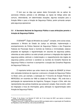 80
É bom que se diga que apesar desta Convenção não se aplicar às
aeronaves militares, policiais e de alfândega, as regras de tráfego aéreo são
comuns, referendando, em determinadas situações, algumas exceções para a
Aviação Militar e para a Aviação de Segurança Pública, porém primando sempre
pela segurança operacional.
2.5 A Secretaria Nacional de Segurança Pública e suas atribuições perante a
Aviação de Segurança Pública
À SENASP63
, Órgão do Ministério da Justiça64
, compete, entre outras coisas,
assessorar o Ministro de Estado da Justiça na definição, implementação e
acompanhamento da Política Nacional de Segurança Pública e dos Programas
Federais de Prevenção Social e Controle da Violência e Criminalidade; elaborar
propostas de legislação e regulamentação em assuntos de segurança pública,
referentes ao setor público e ao setor privado; promover a integração dos órgãos de
segurança pública; estimular a modernização e o reaparelhamento dos órgãos de
segurança pública; promover e coordenar as reuniões do Conselho Nacional de
Segurança Pública e incentivar e acompanhar a atuação dos Conselhos Regionais
de Segurança Pública, etc.
É importante lembrar que antes mesmo da criação da SENASP já tinham
sido realizadas tentativas de organizar e estruturar a Aviação de Segurança Pública
no Brasil, como, por exemplo, a realização do 1º Encontro de Aviação Policial do
MERCOSUL em novembro de 1998 na cidade de Porto Alegre – RS, onde teve a
participação de representantes da Argentina, Paraguai, Uruguai e Chile, além dos
representantes das polícias brasileiras que possuíam aviação. Esse encontro, além
da integração e troca de informações, gerou alteração na regulamentação sobre
Aviação de Segurança Pública.
63
Artigo 12 do Anexo I do Decreto N° 6.061 de 15 de março de 2007, que aprova a estrutura
regimental do Ministério da Justiça.
64
Artigo 27 da Lei N°10.683 de 28 de maio de 2003 que dispõe sobre a organização da Presidência
da República e dos Ministérios, e dá outras providências.
 
