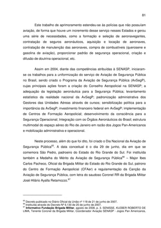81
Este trabalho de aprimoramento estendeu-se às polícias que não possuíam
aviação, de forma que houve um incremento desse serviço nesses Estados e gerou
uma série de necessidades, como a formação e seleção de aeronavegantes,
contratação de seguros aeronáuticos, aquisição e locação de aeronaves,
contratação de manutenção das aeronaves, compra de combustíveis (querosene e
gasolina de aviação), proporcionar padrão de segurança operacional, criação e
difusão de doutrina operacional, etc.
Assim em 2004, diante das competências atribuídas à SENASP, iniciaram-
se os trabalhos para a uniformização do serviço de Aviação de Segurança Pública
no Brasil, sendo criado o Programa da Aviação de Segurança Pública (AvSegP),
cujas principais ações foram a criação do Conselho Aeropolicial na SENASP; a
adequação da legislação aeronáutica para a Segurança Pública; levantamento
estatístico da realidade nacional da AvSegP; padronização administrativa dos
Gestores das Unidades Aéreas através de cursos; sensibilização política para a
importância da AvSegP; investimento financeiro federal em AvSegP; implementação
de Centros de Formação Aeropolicial; desenvolvimento da consciência para a
Segurança Operacional; Integração com os Órgãos Aeronáuticos do Brasil; estrutura
multimodal do espaço aéreo do Rio de Janeiro em razão dos Jogos Pan-Americanos
e mobilização administrativa e operacional.
Neste processo, além do que foi dito, foi criado o Dia Nacional da Aviação de
Segurança Pública65
. A data conceitual é o dia 29 de junho, dia em que se
comemora São Pedro, padroeiro do Estado do Rio Grande do Sul. Foi instituída
também a Medalha do Mérito da Aviação de Segurança Pública66
– Major Ibes
Carlos Pacheco, Oficial da Brigada Militar do Estado do Rio Grande do Sul, patrono
do Centro de Formação Aeropolicial (CFAer) e regulamentação da Canção da
Aviação de Segurança Pública, com letra do saudoso Coronel RR da Brigada Militar
José Hilário Ayalla Retamozzo.67
65
Decreto publicado no Diário Oficial da União nº 118 de 21 de junho de 2007.
66
Instituída através do Decreto Nº 6.130 de 20 de junho de 2007.
67
Informativo Fundação Brigada Militar, agosto de 2008, p. 3. SENISSE, KLEBER ROBERTO DE
LIMA, Tenente Coronel da Brigada Militar, Coordenador Aviação SENASP - Jogos Pan Americanos,
 