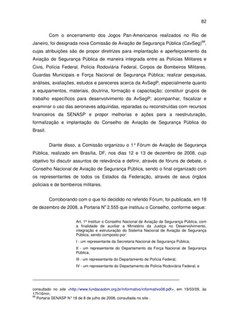 82
Com o encerramento dos Jogos Pan-Americanos realizados no Rio de
Janeiro, foi designada nova Comissão de Aviação de Segurança Pública (CavSeg)68
,
cujas atribuições são de propor diretrizes para implantação e aperfeiçoamento da
Aviação de Segurança Pública de maneira integrada entre as Polícias Militares e
Civis, Polícia Federal, Polícia Rodoviária Federal, Corpos de Bombeiros Militares,
Guardas Municipais e Força Nacional de Segurança Pública; realizar pesquisas,
análises, avaliações, estudos e pareceres acerca da AvSegP, especialmente quanto
a equipamentos, materiais, doutrina, formação e capacitação; constituir grupos de
trabalho específicos para desenvolvimento da AvSegP; acompanhar, fiscalizar e
examinar o uso das aeronaves adquiridas, reparadas ou reconstruídas com recursos
financeiros da SENASP e propor melhorias e ações para a reestruturação,
formalização e implantação do Conselho de Aviação de Segurança Pública do
Brasil.
Diante disso, a Comissão organizou o 1° Fórum de Aviação de Segurança
Pública, realizado em Brasília, DF, nos dias 12 e 13 de dezembro de 2008, cujo
objetivo foi discutir assuntos de relevância e definir, através de fóruns de debate, o
Conselho Nacional de Aviação de Segurança Pública, sendo o final organizado com
os representantes de todos os Estados da Federação, através de seus órgãos
policiais e de bombeiros militares.
Corroborando com o que foi decidido no referido Fórum, foi publicada, em 18
de dezembro de 2008, a Portaria No
2.555 que instituiu o Conselho, conforme segue:
Art. 1º Instituir o Conselho Nacional de Aviação de Segurança Pública, com
a finalidade de auxiliar a Ministério da Justiça no Desenvolvimento,
integração e estruturação do Sistema Nacional de Aviação de Segurança
Pública, sendo composto por:
I - um representante da Secretaria Nacional de Segurança Pública;
II - um representante do Departamento da Força Nacional de Segurança
Pública;
III - um representante do Departamento de Polícia Federal;
IV - um representante do Departamento de Polícia Rodoviária Federal; e
consultado no site <http://www.fundacaobm.org.br/informativo/informativo08.pdf>, em 19/03/09, às
17h16min.
68
Portaria SENASP N°18 de 8 de julho de 2008, consultada no site .
 