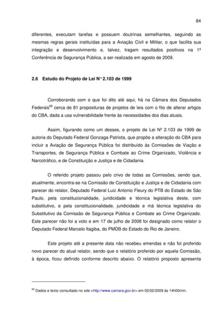 84
diferentes, executam tarefas e possuem doutrinas semelhantes, seguindo as
mesmas regras gerais instituídas para a Aviação Civil e Militar, o que facilita sua
integração e desenvolvimento e, talvez, tragam resultados positivos na 1ª
Conferência de Segurança Pública, a ser realizada em agosto de 2009.
2.6 Estudo do Projeto de Lei N°2.103 de 1999
Corroborando com o que foi dito até aqui, há na Câmara dos Deputados
Federais69
cerca de 81 proposituras de projetos de leis com o fito de alterar artigos
do CBA, dada a usa vulnerabilidade frente às necessidades dos dias atuais.
Assim, figurando como um desses, o projeto de Lei Nº 2.103 de 1999 de
autoria do Deputado Federal Gonzaga Patriota, que propõe a alteração do CBA para
incluir a Aviação de Segurança Pública foi distribuído às Comissões de Viação e
Transportes, de Segurança Pública e Combate ao Crime Organizado, Violência e
Narcotráfico, e de Constituição e Justiça e de Cidadania.
O referido projeto passou pelo crivo de todas as Comissões, sendo que,
atualmente, encontra-se na Comissão de Constituição e Justiça e de Cidadania com
parecer do relator, Deputado Federal Luiz Antonio Fleury do PTB do Estado de São
Paulo, pela constitucionalidade, juridicidade e técnica legislativa deste, com
substitutivo, e pela constitucionalidade, juridicidade e má técnica legislativa do
Substitutivo da Comissão de Segurança Pública e Combate ao Crime Organizado.
Este parecer não foi a voto e em 17 de julho de 2008 foi designado como relator o
Deputado Federal Marcelo Itagiba, do PMDB do Estado do Rio de Janeiro.
Este projeto até a presente data não recebeu emendas e não foi proferido
novo parecer do atual relator, sendo que o relatório proferido por aquela Comissão,
à época, ficou definido conforme descrito abaixo. O relatório proposto apresenta
69
Dados e texto consultado no site <http://www.camara.gov.br> em 02/02/2009 às 14h00min.
 