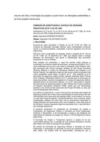 85
resumo de toda a tramitação do projeto e quais foram as alterações pretendidas e,
ao final, propõe o texto atual.
COMISSÃO DE CONSTITUIÇÃO E JUSTIÇA E DE CIDADANIA
PROJETO DE LEI N
o
2.103, DE 1999.
Acrescenta o § 7º ao art. 14, e o § 3º ao art. 98 da Lei N
o
7.565, de 19 de
dezembro de 1986, Código Brasileiro de Aeronáutica.
Autor: Deputado GONZAGA PATRIOTA
Relator: Deputado LUIZ ANTONIO FLEURY
I - RELATÓRIO
Encontra-se nesta Comissão o Projeto de Lei N
o
2.103, de 1999, de
iniciativa do Deputado Gonzaga Patriota, para manifestação conclusiva
quanto à constitucionalidade, juridicidade e técnica legislativa nos termos
regimentais.
Busca-se, com a proposição em epígrafe, alterar a redação do art. 107 da
Lei N
o
7.565, de 19 dezembro de 1.986, que dispõe sobre o Código
Brasileiro de Aeronáutica, que prevê a classificação das aeronaves
brasileiras em civis e militares.
Pela redação ora pretendida, o caput do referido artigo passaria a
contemplar uma terceira classe de aeronaves: de segurança pública. O § 1º
seria modificado, por sua vez, com vistas a considerar como militares, além
das aeronaves das Forças Armadas, também as das Forças Auxiliares
(Polícias Militares e Corpos de Bombeiros Militares dos Estados e do
Distrito Federal). Ao dispositivo legal em tela seriam ainda introduzidos três
novos parágrafos, quais sejam, os §§ 6º ao 8º Pelo disposto no § 6º
aeronaves de segurança pública seriam aquelas operadas pelas Polícias
Civis, Federal e Rodoviária Federal. O § 7º preveria que as aeronaves de
segurança pública, quando empregadas em missões de segurança pública,
equiparar-se-iam às aeronaves militares. Já o § 8º versa sobre o registro
das aeronaves de segurança pública e das militares das Forças Auxiliares
no Registro Aeronáutico Brasileiro (RAB), sendo que sua identificação
passaria a ser similar às das aeronaves das Forças Armadas, ou seja, por
meio de designação alfanumérica.
Ao justificar o projeto de lei, o autor conclui que as aeronaves dos órgãos de
segurança pública são muitas vezes subutilizadas em parte porque não são
reconhecidas como aeronaves de emprego militar, muito embora, ao menos
no caso das Forças Auxiliares, constitucionalmente, seus membros sejam
considerados militares. De outro lado, não se encontrariam tipificadas no
Código Brasileiro de Aeronáutica como outra categoria, razão pela qual se
lhe confere o mesmo tratamento dado às aeronaves civis, o que dificulta o
seu emprego operacional.
A presente proposição foi distribuída às Comissões de Viação e
Transportes, de Segurança Pública e Combate ao Crime Organizado,
Violência e Narcotráfico, e de Constituição e Justiça e de Cidadania em
observância ao disposto nos artigos 24, inciso II, e 54 do Regimento Interno
desta Casa.
A Comissão de Viação e Transportes aprovou o projeto de lei por
unanimidade apenas com a inserção de uma emenda oferecida à ementa
pelo relator com vistas à correção de sua redação.
No âmbito da Comissão de Segurança Pública e Combate ao Crime
Organizado, a proposição foi aprovada na forma do substitutivo oferecido
pelo relator. Na análise feita na oportunidade, entendeu-se que a
 