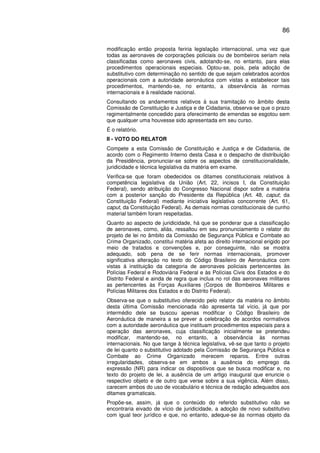 86
modificação então proposta feriria legislação internacional, uma vez que
todas as aeronaves de corporações policiais ou de bombeiros seriam nela
classificadas como aeronaves civis, adotando-se, no entanto, para elas
procedimentos operacionais especiais. Optou-se, pois, pela adoção de
substitutivo com determinação no sentido de que sejam celebrados acordos
operacionais com a autoridade aeronáutica com vistas a estabelecer tais
procedimentos, mantendo-se, no entanto, a observância às normas
internacionais e à realidade nacional.
Consultando os andamentos relativos à sua tramitação no âmbito desta
Comissão de Constituição e Justiça e de Cidadania, observa-se que o prazo
regimentalmente concedido para oferecimento de emendas se esgotou sem
que qualquer uma houvesse sido apresentada em seu curso.
É o relatório.
II - VOTO DO RELATOR
Compete a esta Comissão de Constituição e Justiça e de Cidadania, de
acordo com o Regimento Interno desta Casa e o despacho de distribuição
da Presidência, pronunciar-se sobre os aspectos de constitucionalidade,
juridicidade e técnica legislativa da matéria em exame.
Verifica-se que foram obedecidos os ditames constitucionais relativos à
competência legislativa da União (Art. 22, incisos I, da Constituição
Federal), sendo atribuição do Congresso Nacional dispor sobre a matéria
com a posterior sanção do Presidente da República (Art. 48, caput; da
Constituição Federal) mediante iniciativa legislativa concorrente (Art. 61,
caput, da Constituição Federal). As demais normas constitucionais de cunho
material também foram respeitadas.
Quanto ao aspecto de juridicidade, há que se ponderar que a classificação
de aeronaves, como, aliás, ressaltou em seu pronunciamento o relator do
projeto de lei no âmbito da Comissão de Segurança Pública e Combate ao
Crime Organizado, constitui matéria afeta ao direito internacional erigido por
meio de tratados e convenções e, por conseguinte, não se mostra
adequado, sob pena de se ferir normas internacionais, promover
significativa alteração no texto do Código Brasileiro de Aeronáutica com
vistas à instituição da categoria de aeronaves policiais pertencentes às
Polícias Federal e Rodoviária Federal e às Polícias Civis dos Estados e do
Distrito Federal e ainda de regra que inclua no rol das aeronaves militares
as pertencentes às Forças Auxiliares (Corpos de Bombeiros Militares e
Polícias Militares dos Estados e do Distrito Federal).
Observa-se que o substitutivo oferecido pelo relator da matéria no âmbito
desta última Comissão mencionada não apresenta tal vício, já que por
intermédio dele se buscou apenas modificar o Código Brasileiro de
Aeronáutica de maneira a se prever a celebração de acordos normativos
com a autoridade aeronáutica que instituam procedimentos especiais para a
operação das aeronaves, cuja classificação inicialmente se pretendeu
modificar, mantendo-se, no entanto, a observância às normas
internacionais. No que tange à técnica legislativa, vê-se que tanto o projeto
de lei quanto o substitutivo adotado pela Comissão de Segurança Pública e
Combate ao Crime Organizado merecem reparos. Entre outras
irregularidades, observa-se em ambos a ausência do emprego da
expressão (NR) para indicar os dispositivos que se busca modificar e, no
texto do projeto de lei, a ausência de um artigo inaugural que enuncie o
respectivo objeto e de outro que verse sobre a sua vigência. Além disso,
carecem ambos do uso de vocabulário e técnica de redação adequados aos
ditames gramaticais.
Propõe-se, assim, já que o conteúdo do referido substitutivo não se
encontraria eivado de vício de juridicidade, a adoção de novo substitutivo
com igual teor jurídico e que, no entanto, adeque-se às normas objeto da
 
