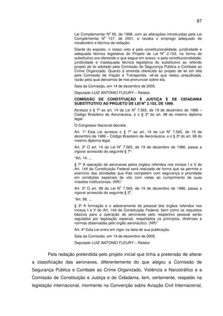 87
Lei Complementar N
o
95, de 1998, com as alterações introduzidas pela Lei
Complementar N
o
107, de 2001, e receba o emprego adequado de
vocabulário e técnica de redação.
Diante do exposto, o nosso voto é pela constitucionalidade, juridicidade e
adequada técnica legislativa do Projeto de Lei N
o
2.103, na forma do
substitutivo ora oferecido e que segue em anexo, e pela constitucionalidade,
juridicidade e inadequada técnica legislativa do substitutivo ao referido
projeto de lei adotado pela Comissão de Segurança Pública e Combate ao
Crime Organizado. Quanto à emenda oferecida ao projeto de lei em tela
pela Comissão de Viação e Transportes, vê-se que restou prejudicada,
razão pela qual deixamos de nos pronunciar sobre ela.
Sala da Comissão, em 14 de dezembro de 2005.
Deputado LUIZ ANTONIO FLEURY – Relator
COMISSÃO DE CONSTITUIÇÃO E JUSTIÇA E DE CIDADANIA
SUBSTITUTIVO AO PROJETO DE LEI N
o
2.103, DE 1999.
Acresce o § 7º ao art. 14 da Lei N
o
7.565, de 19 de dezembro de 1986 –
Código Brasileiro de Aeronáutica, e o § 3º do art. 98 do mesmo diploma
legal.
O Congresso Nacional decreta:
Art. 1º Esta Lei acresce o § 7º ao art. 14 da Lei N
o
7.565, de 19 de
dezembro de 1986 – Código Brasileiro de Aeronáutica, e o § 3º do art. 98 do
mesmo diploma legal.
Art. 2º O art. 14 da Lei N
o
7.565, de 19 de dezembro de 1986, passa a
vigorar acrescido do seguinte § 7º:
"Art. 14. ...
§ 7º A operação de aeronaves pelos órgãos referidos nos incisos I a V do
Art. 144 da Constituição Federal será realizada de forma que se permita o
exercício das atividades que lhes competem com segurança e prioridade
em condições especiais de vôo com vistas ao cumprimento de suas
missões institucionais. (NR)”
Art. 3º O art. 98 da Lei N
o
7.565, de 19 de dezembro de 1986, passa a
vigorar acrescido do seguinte § 3
o
:
"Art. 98. ...
§ 3º A formação e o adestramento de pessoal dos órgãos referidos nos
incisos I a V do Art. 144 da Constituição Federal, bem como os requisitos
básicos para a operação de aeronaves pelo respectivo pessoal serão
regulados por legislação especial, respeitados os princípios, diretrizes e
normas observadas pelo órgão aeronáutico. (NR)”
Art. 4º Esta Lei entra em vigor na data de sua publicação.
Sala da Comissão, em 14 de dezembro de 2005.
Deputado LUIZ ANTONIO FLEURY – Relator
Pela redação pretendida pelo projeto inicial que tinha a pretensão de alterar
a classificação das aeronaves, diferentemente do que alegou a Comissão de
Segurança Pública e Combate ao Crime Organizado, Violência e Narcotráfico e a
Comissão de Constituição e Justiça e de Cidadania, tem, certamente, respaldo na
legislação internacional, mormente na Convenção sobre Aviação Civil Internacional,
 