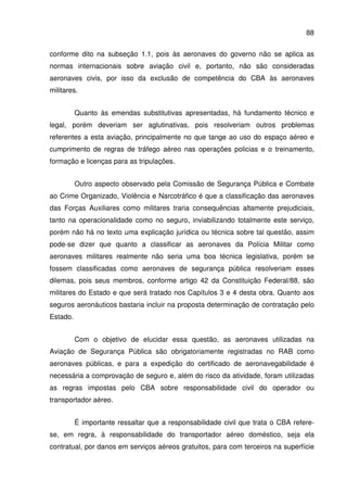 88
conforme dito na subseção 1.1, pois às aeronaves do governo não se aplica as
normas internacionais sobre aviação civil e, portanto, não são consideradas
aeronaves civis, por isso da exclusão de competência do CBA às aeronaves
militares.
Quanto às emendas substitutivas apresentadas, há fundamento técnico e
legal, porém deveriam ser aglutinativas, pois resolveriam outros problemas
referentes a esta aviação, principalmente no que tange ao uso do espaço aéreo e
cumprimento de regras de tráfego aéreo nas operações policias e o treinamento,
formação e licenças para as tripulações.
Outro aspecto observado pela Comissão de Segurança Pública e Combate
ao Crime Organizado, Violência e Narcotráfico é que a classificação das aeronaves
das Forças Auxiliares como militares traria consequências altamente prejudiciais,
tanto na operacionalidade como no seguro, inviabilizando totalmente este serviço,
porém não há no texto uma explicação jurídica ou técnica sobre tal questão, assim
pode-se dizer que quanto a classificar as aeronaves da Polícia Militar como
aeronaves militares realmente não seria uma boa técnica legislativa, porém se
fossem classificadas como aeronaves de segurança pública resolveriam esses
dilemas, pois seus membros, conforme artigo 42 da Constituição Federal/88, são
militares do Estado e que será tratado nos Capítulos 3 e 4 desta obra. Quanto aos
seguros aeronáuticos bastaria incluir na proposta determinação de contratação pelo
Estado.
Com o objetivo de elucidar essa questão, as aeronaves utilizadas na
Aviação de Segurança Pública são obrigatoriamente registradas no RAB como
aeronaves públicas, e para a expedição do certificado de aeronavegabilidade é
necessária a comprovação de seguro e, além do risco da atividade, foram utilizadas
as regras impostas pelo CBA sobre responsabilidade civil do operador ou
transportador aéreo.
É importante ressaltar que a responsabilidade civil que trata o CBA refere-
se, em regra, à responsabilidade do transportador aéreo doméstico, seja ela
contratual, por danos em serviços aéreos gratuitos, para com terceiros na superfície
 
