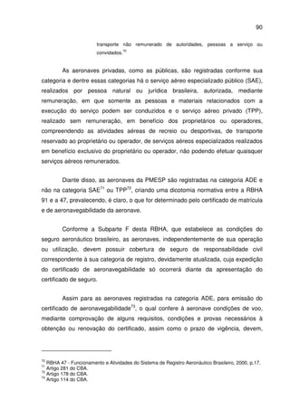 90
transporte não remunerado de autoridades, pessoas a serviço ou
convidados.
70
As aeronaves privadas, como as públicas, são registradas conforme sua
categoria e dentre essas categorias há o serviço aéreo especializado público (SAE),
realizados por pessoa natural ou jurídica brasileira, autorizada, mediante
remuneração, em que somente as pessoas e materiais relacionados com a
execução do serviço podem ser conduzidos e o serviço aéreo privado (TPP),
realizado sem remuneração, em benefício dos proprietários ou operadores,
compreendendo as atividades aéreas de recreio ou desportivas, de transporte
reservado ao proprietário ou operador, de serviços aéreos especializados realizados
em benefício exclusivo do proprietário ou operador, não podendo efetuar quaisquer
serviços aéreos remunerados.
Diante disso, as aeronaves da PMESP são registradas na categoria ADE e
não na categoria SAE71
ou TPP72
, criando uma dicotomia normativa entre a RBHA
91 e a 47, prevalecendo, é claro, o que for determinado pelo certificado de matrícula
e de aeronavegabilidade da aeronave.
Conforme a Subparte F desta RBHA, que estabelece as condições do
seguro aeronáutico brasileiro, as aeronaves, independentemente de sua operação
ou utilização, devem possuir cobertura de seguro de responsabilidade civil
correspondente à sua categoria de registro, devidamente atualizada, cuja expedição
do certificado de aeronavegabilidade só ocorrerá diante da apresentação do
certificado de seguro.
Assim para as aeronaves registradas na categoria ADE, para emissão do
certificado de aeronavegabilidade73
, o qual confere à aeronave condições de voo,
mediante comprovação de alguns requisitos, condições e provas necessários à
obtenção ou renovação do certificado, assim como o prazo de vigência, devem,
70
RBHA 47 - Funcionamento e Atividades do Sistema de Registro Aeronáutico Brasileiro, 2000, p.17.
71
Artigo 281 do CBA.
72
Artigo 178 do CBA.
73
Artigo 114 do CBA.
 