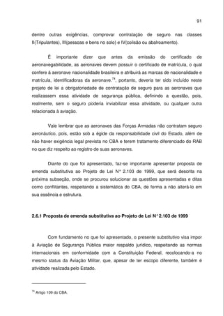 91
dentre outras exigências, comprovar contratação de seguro nas classes
II(Tripulantes), III(pessoas e bens no solo) e IV(colisão ou abalroamento).
É importante dizer que antes da emissão do certificado de
aeronavegabilidade, as aeronaves devem possuir o certificado de matrícula, o qual
confere à aeronave nacionalidade brasileira e atribuirá as marcas de nacionalidade e
matrícula, identificadoras da aeronave.74
, portanto, deveria ter sido incluído neste
projeto de lei a obrigatoriedade de contratação de seguro para as aeronaves que
realizassem essa atividade de segurança pública, definindo a questão, pois,
realmente, sem o seguro poderia inviabilizar essa atividade, ou qualquer outra
relacionada à aviação.
Vale lembrar que as aeronaves das Forças Armadas não contratam seguro
aeronáutico, pois, estão sob a égide da responsabilidade civil do Estado, além de
não haver exigência legal prevista no CBA e terem tratamento diferenciado do RAB
no que diz respeito ao registro de suas aeronaves.
Diante do que foi apresentado, faz-se importante apresentar proposta de
emenda substitutiva ao Projeto de Lei N° 2.103 de 1999, que será descrita na
próxima subseção, onde se procurou solucionar as questões apresentadas e ditas
como conflitantes, respeitando a sistemática do CBA, de forma a não alterá-lo em
sua essência e estrutura.
2.6.1 Proposta de emenda substitutiva ao Projeto de Lei N°2.103 de 1999
Com fundamento no que foi apresentado, o presente substitutivo visa impor
à Aviação de Segurança Pública maior respaldo jurídico, respeitando as normas
internacionais em conformidade com a Constituição Federal, recolocando-a no
mesmo status da Aviação Militar, que, apesar de ter escopo diferente, também é
atividade realizada pelo Estado.
74
Artigo 109 do CBA.
 