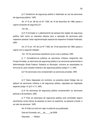 93
§ 4° Aeródromo de segurança pública é destinado ao uso de aeronaves
de segurança pública.” (NR)
Art. 4º O art. 98 da Lei Nº 7.565, de 19 de dezembro de 1986, passa a
vigorar acrescido do seguinte § 3º:
"Art. 98. ...
§ 3º A formação e o adestramento do pessoal dos órgãos de segurança
pública, bem como os requisitos básicos para a operação de aeronaves pelo
respectivo pessoal, terão regulamentação especial da respectiva Unidade Federada.
(NR)”
Art. 5º O art. 107 da Lei Nº 7.565, de 19 de dezembro de 1986, passa a
vigorar com a seguinte redação:
“Art. 107 As aeronaves classificam-se em civis e públicas. (NR)
§ 1° Consideram-se públicas as aeronaves militares integrantes das
Forças Armadas, as aeronaves de segurança pública e as aeronaves pertencentes à
Administração Direta Federal, Estadual ou Municipal, inclusive as requisitadas na
forma da lei, para missões militares e de segurança pública (artigo 3°, I). (NR)
§ 2°As aeronaves civis compreendem as aeronaves privadas. (NR)
...
§ 5° Salvo disposição em contrário, os preceitos deste Código não se
aplicam às aeronaves militares e de segurança pública, reguladas por legislação
especial (artigo 14, § 6°e 7°). (NR)
§ 6º As aeronaves de segurança pública compreendem as aeronaves
policiais e de bombeiro. (NR)
§ 7º Para as aeronaves de segurança pública será contratado seguro
aeronáutico contra danos às pessoas ou bens na superfície, ao pessoal a bordo, e
ao valor da aeronave.” (NR)
Art. 6º Esta Lei entra em vigor na data de sua publicação.
Sala da Comissão, em___de_____de 2009.
Deputado … – Relator
 