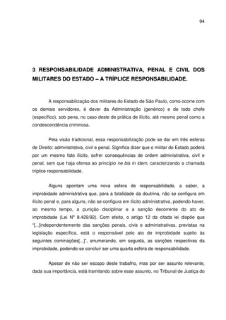 94
33 RREESSPPOONNSSAABBIILLIIDDAADDEE AADDMMIINNIISSTTRRAATTIIVVAA,, PPEENNAALL EE CCIIVVIILL DDOOSS
MMIILLIITTAARREESS DDOO EESSTTAADDOO –– AA TTRRÍÍPPLLIICCEE RREESSPPOONNSSAABBIILLIIDDAADDEE..
A responsabilização dos militares do Estado de São Paulo, como ocorre com
os demais servidores, é dever da Administração (genérico) e de todo chefe
(específico), sob pena, no caso deste de prática de ilícito, até mesmo penal como a
condescendência criminosa.
Pela visão tradicional, essa responsabilização pode se dar em três esferas
de Direito: administrativa, civil e penal. Significa dizer que o militar do Estado poderá
por um mesmo fato ilícito, sofrer consequências de ordem administrativa, civil e
penal, sem que haja ofensa ao princípio ne bis in idem, caracterizando a chamada
tríplice responsabilidade.
Alguns apontam uma nova esfera de responsabilidade, a saber, a
improbidade administrativa que, para a totalidade da doutrina, não se configura em
ilícito penal e, para alguns, não se configura em ilícito administrativo, podendo haver,
ao mesmo tempo, a punição disciplinar e a sanção decorrente do ato de
improbidade (Lei No
8.429/92). Com efeito, o artigo 12 da citada lei dispõe que
“[...]independentemente das sanções penais, civis e administrativas, previstas na
legislação específica, está o responsável pelo ato de improbidade sujeito às
seguintes cominações[...]”, enumerando, em seguida, as sanções respectivas da
improbidade, podendo-se concluir ser uma quarta esfera de responsabilidade.
Apesar de não ser escopo deste trabalho, mas por ser assunto relevante,
dada sua importância, está tramitando sobre esse assunto, no Tribunal de Justiça do
 