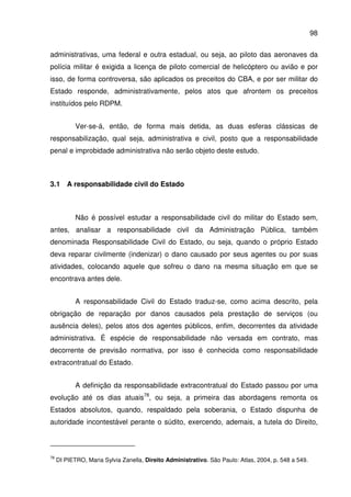 98
administrativas, uma federal e outra estadual, ou seja, ao piloto das aeronaves da
polícia militar é exigida a licença de piloto comercial de helicóptero ou avião e por
isso, de forma controversa, são aplicados os preceitos do CBA, e por ser militar do
Estado responde, administrativamente, pelos atos que afrontem os preceitos
instituídos pelo RDPM.
Ver-se-á, então, de forma mais detida, as duas esferas clássicas de
responsabilização, qual seja, administrativa e civil, posto que a responsabilidade
penal e improbidade administrativa não serão objeto deste estudo.
3.1 A responsabilidade civil do Estado
Não é possível estudar a responsabilidade civil do militar do Estado sem,
antes, analisar a responsabilidade civil da Administração Pública, também
denominada Responsabilidade Civil do Estado, ou seja, quando o próprio Estado
deva reparar civilmente (indenizar) o dano causado por seus agentes ou por suas
atividades, colocando aquele que sofreu o dano na mesma situação em que se
encontrava antes dele.
A responsabilidade Civil do Estado traduz-se, como acima descrito, pela
obrigação de reparação por danos causados pela prestação de serviços (ou
ausência deles), pelos atos dos agentes públicos, enfim, decorrentes da atividade
administrativa. É espécie de responsabilidade não versada em contrato, mas
decorrente de previsão normativa, por isso é conhecida como responsabilidade
extracontratual do Estado.
A definição da responsabilidade extracontratual do Estado passou por uma
evolução até os dias atuais78
, ou seja, a primeira das abordagens remonta os
Estados absolutos, quando, respaldado pela soberania, o Estado dispunha de
autoridade incontestável perante o súdito, exercendo, ademais, a tutela do Direito,
78
DI PIETRO, Maria Sylvia Zanella, Direito Administrativo. São Paulo: Atlas, 2004, p. 548 a 549.
 