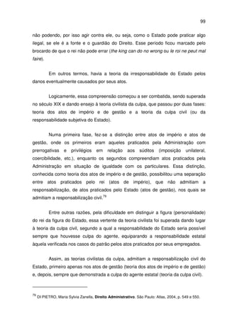 99
não podendo, por isso agir contra ele, ou seja, como o Estado pode praticar algo
ilegal, se ele é a fonte e o guardião do Direito. Esse período ficou marcado pelo
brocardo de que o rei não pode errar (the king can do no wrong ou le roi ne peut mal
faire).
Em outros termos, havia a teoria da irresponsabilidade do Estado pelos
danos eventualmente causados por seus atos.
Logicamente, essa compreensão começou a ser combatida, sendo superada
no século XIX e dando ensejo à teoria civilista da culpa, que passou por duas fases:
teoria dos atos de império e de gestão e a teoria da culpa civil (ou da
responsabilidade subjetiva do Estado).
Numa primeira fase, fez-se a distinção entre atos de império e atos de
gestão, onde os primeiros eram aqueles praticados pela Administração com
prerrogativas e privilégios em relação aos súditos (imposição unilateral,
coercibilidade, etc.), enquanto os segundos compreendiam atos praticados pela
Administração em situação de igualdade com os particulares. Essa distinção,
conhecida como teoria dos atos de império e de gestão, possibilitou uma separação
entre atos praticados pelo rei (atos de império), que não admitiam a
responsabilização, de atos praticados pelo Estado (atos de gestão), nos quais se
admitiam a responsabilização civil.79
Entre outras razões, pela dificuldade em distinguir a figura (personalidade)
do rei da figura do Estado, essa vertente da teoria civilista foi superada dando lugar
à teoria da culpa civil, segundo a qual a responsabilidade do Estado seria possível
sempre que houvesse culpa do agente, equiparando a responsabilidade estatal
àquela verificada nos casos do patrão pelos atos praticados por seus empregados.
Assim, as teorias civilistas da culpa, admitiam a responsabilização civil do
Estado, primeiro apenas nos atos de gestão (teoria dos atos de império e de gestão)
e, depois, sempre que demonstrada a culpa do agente estatal (teoria da culpa civil).
79
DI PIETRO, Maria Sylvia Zanella, Direito Administrativo. São Paulo: Atlas, 2004, p. 549 e 550.
 