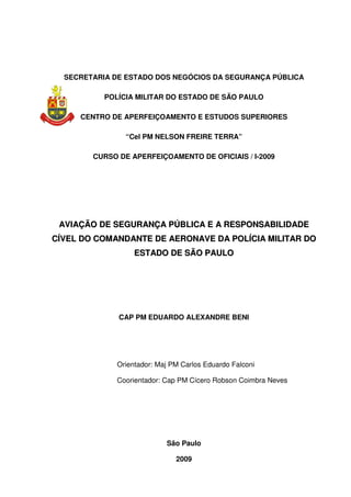 SECRETARIA DE ESTADO DOS NEGÓCIOS DA SEGURANÇA PÚBLICA
POLÍCIA MILITAR DO ESTADO DE SÃO PAULO
CENTRO DE APERFEIÇOAMENTO E ESTUDOS SUPERIORES
“Cel PM NELSON FREIRE TERRA”
CURSO DE APERFEIÇOAMENTO DE OFICIAIS / I-2009
AAVVIIAAÇÇÃÃOO DDEE SSEEGGUURRAANNÇÇAA PPÚÚBBLLIICCAA EE AA RREESSPPOONNSSAABBIILLIIDDAADDEE
CCÍÍVVEELL DDOO CCOOMMAANNDDAANNTTEE DDEE AAEERROONNAAVVEE DDAA PPOOLLÍÍCCIIAA MMIILLIITTAARR DDOO
EESSTTAADDOO DDEE SSÃÃOO PPAAUULLOO
CAP PM EDUARDO ALEXANDRE BENI
Orientador: Maj PM Carlos Eduardo Falconi
Coorientador: Cap PM Cícero Robson Coimbra Neves
São Paulo
2009
 