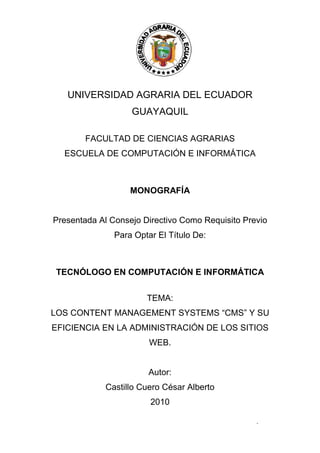 -- 2 --
UNIVERSIDAD AGRARIA DEL ECUADOR
GUAYAQUIL
FACULTAD DE CIENCIAS AGRARIAS
ESCUELA DE COMPUTACIÓN E INFORMÁTICA
MONOGRAFÍA
Presentada Al Consejo Directivo Como Requisito Previo
Para Optar El Título De:
TECNÓLOGO EN COMPUTACIÓN E INFORMÁTICA
TEMA:
LOS CONTENT MANAGEMENT SYSTEMS “CMS” Y SU
EFICIENCIA EN LA ADMINISTRACIÓN DE LOS SITIOS
WEB.
Autor:
Castillo Cuero César Alberto
2010
 