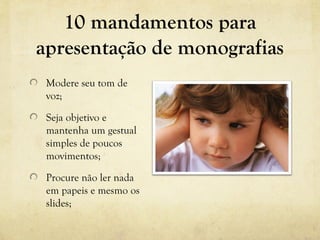 10 mandamentos para
apresentação de monografias
Modere seu tom de
voz;
Seja objetivo e
mantenha um gestual
simples de poucos
movimentos;
Procure não ler nada
em papeis e mesmo os
slides;
 
