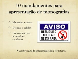 10 mandamentos para
apresentação de monografias
Mantenha a calma;
Desligue o celular;
Concentre-se nos
resultados e
conclusão.
• Lembre-se: toda apresentação deve ter roteiro.
 