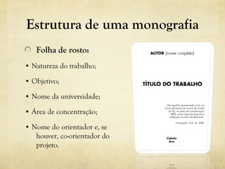 Estrutura de uma monografia
Folha de rosto:
• Natureza do trabalho;
• Objetivo;
• Nome da universidade;
• Área de concentração;
• Nome do orientador e, se
houver, co-orientador do
projeto.
 