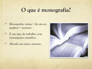 O que é monografia?
Monografia: mónos = de um só;
graphein = escrever.
É um tipo de trabalho com
investigação científica.
Aborda um único assunto.
 
