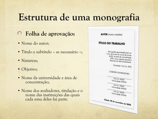 Estrutura de uma monografia
Folha de aprovação:
• Nome do autor;
• Título e subtítulo – se necessário –;
• Natureza;
• Objetivo;
• Nome da universidade e área de
concentração;
• Nome dos avaliadores, titulação e o
nome das instituições das quais
cada uma deles faz parte.
 