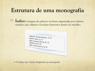 Estrutura de uma monografia
Índice: Listagem de palavras ou frases organizadas por critérios
variados cujo objetivo é localizar elementos dentro do trabalho.
• O índice não é item obrigatório na monografia.
 