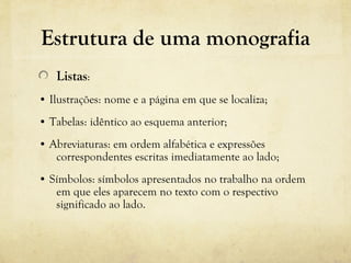 Estrutura de uma monografia
Listas:
• Ilustrações: nome e a página em que se localiza;
• Tabelas: idêntico ao esquema anterior;
• Abreviaturas: em ordem alfabética e expressões
correspondentes escritas imediatamente ao lado;
• Símbolos: símbolos apresentados no trabalho na ordem
em que eles aparecem no texto com o respectivo
significado ao lado.
 