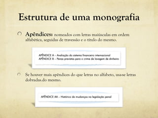 Estrutura de uma monografia
Apêndices: nomeados com letras maiúsculas em ordem 
alfabética, seguidas de travessão e o título do mesmo. 
Se houver mais apêndices do que letras no alfabeto, usa-se letras 
dobradas.do mesmo. 
 
