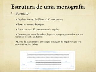 Estrutura de uma monografia
• Formato:
• Papel no formato A4 (21cm x 29,7 cm), branco; 
• Texto no anverso da página;
• Fonte tamanho 12 para o conteúdo regular;
• Para citações, notas de rodapé, legendas e paginação uso de fonte em 
tamanho menor e uniforme.
•Recuo de 4 centímetros em relação à margem do papel para citações 
com mais de três linhas.
 