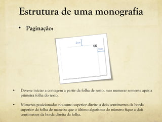 • Deve-se iniciar a contagem a partir da folha de rosto, mas numerar somente após a
primeira folha do texto.
• Números posicionados no canto superior direito a dois centímetros da borda
superior da folha de maneira que o último algarismo do número fique a dois
centímetros da borda direita da folha.
• Paginação:
Estrutura de uma monografia
 
