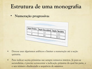 • Deve-se usar algarismos arábicos e limitar a numeração até a seção
quinária.
• Para indicar seções primárias use sempre números inteiros. Já para as
secundárias, é preciso acrescentar a indicação primária da qual faz parte, e
o seu número obedecendo a sequência de assuntos.
• Numeração progressiva:
Estrutura de uma monografia
 
