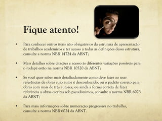Fique atento!
• Para conhecer outros itens não obrigatórios da estrutura de apresentação
de trabalhos acadêmicos e ter acesso a todas as definições dessa estrutura,
consulte a norma NBR 14724 da ABNT;
• Mais detalhes sobre citações e acesso às diferentes variações possíveis para
o rodapé estão na norma NBR 10520 da ABNT;
• Se você quer saber mais detalhadamente como deve fazer ao usar
referências de obras cujo autor é desconhecido, ou o padrão correto para
obras com mais de três autores, ou ainda a forma correta de fazer
referência a obras escritas sob pseudônimos, consulte a norma NBR 6023
da ABNT;
• Para mais informações sobre numeração progressiva no trabalho,
consulte a norma NBR 6024 da ABNT.
 