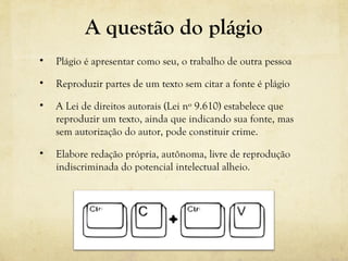 A questão do plágio
• Plágio é apresentar como seu, o trabalho de outra pessoa
• Reproduzir partes de um texto sem citar a fonte é plágio
• A Lei de direitos autorais (Lei nº 9.610) estabelece que
reproduzir um texto, ainda que indicando sua fonte, mas
sem autorização do autor, pode constituir crime.
• Elabore redação própria, autônoma, livre de reprodução
indiscriminada do potencial intelectual alheio.
 