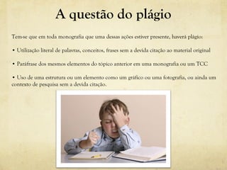 A questão do plágio
Tem-se que em toda monografia que uma dessas ações estiver presente, haverá plágio:
• Utilização literal de palavras, conceitos, frases sem a devida citação ao material original
• Paráfrase dos mesmos elementos do tópico anterior em uma monografia ou um TCC
• Uso de uma estrutura ou um elemento como um gráfico ou uma fotografia, ou ainda um
contexto de pesquisa sem a devida citação.
 