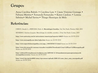 Grupo:
Anna Carolina Rabelo • Carolina Lara • Cássio Vinícius Gonzaga •
Fabiana Martins• Fernanda Fernandes • Karen Cardoso • Lorena
Sabrina• Michel Savino• Thiago Henrique de Melo
Referências:
CERVO, Amado L. e BERVIAN, Pedro A. Metodologia Científica. 5ed. São Paulo: Prentice Hall, 2002
SEVERINO, Antônio Joaquim. Metodologia do trabalho cientifico. 23ªed. São Paulo: Cortez, 2007
http://www.universia.com.br/universitario/materia.jsp?materia=16867# Acesso em 20/05/2010
http://www.monografia.net/abnt/index.htm Acesso em 20/05/2010
http://www.superclickmonografias.com/page_1186700367171.html Acesso em 20/05/2010
http://www.feis.unesp.br/extensao/teia-saber/teia2004/Downloads/Como%20Fazer%20Monografia.pdf
Acesso em 20/05/2010
http://softwarelivrenaeducacao.wordpress.com/2009/06/11/10-mandamentos-para-apresentacao-de-
monografias-e-eventos/ Acesso em 20/05/2010
http://www2.tjce.jus.br:8080/esmec/wp-content/uploads/2008/10/como_fazer_uma_monografia.pdf
Acesso em 20/05/2010
 