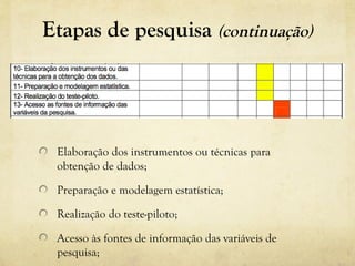 Etapas de pesquisa (continuação)
Elaboração dos instrumentos ou técnicas para
obtenção de dados;
Preparação e modelagem estatística;
Realização do teste-piloto;
Acesso às fontes de informação das variáveis de
pesquisa;
 