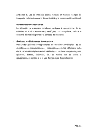 Pág.11
ambiental. El uso de materias locales redunda en menores tiempos de
transporte, reduce el consumo de combustible y la contaminación ambiental.
 Utilizar materiales reciclables
La utilización de materiales reciclables prolonga la permanencia de las
materias en el ciclo económico y ecológico, por consiguiente, reduce el
consumo de materias primas y la cantidad de desechos.
 Gestionar ecológicamente los desechos
Para poder gestionar ecológicamente los desechos provenientes de las
demoliciones o restructuraciones - restauraciones de los edificios se debe
disminuir la cantidad y la variedad, subdividiendo los desechos por categorías
(plásticos, metales, cerámicas, etc.) de manera que se facilite la
recuperación, el reciclaje o el re uso de materiales de construcción.
 