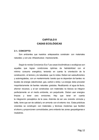 Pág.12
CAPITULO II
CASAS ECOLÓGICAS
2.1.- CONCEPTO:
Son ambientes que nuestros antepasados construían con materiales
naturales y con una infraestructura impresionante.
Según la revista Conciencia Eco "Las casas bioclimáticas o ecológicas son
aquellas que logran condiciones óptimas de habitabilidad con el
mínimo consumo energético, teniendo en cuenta la orientación de la
construcción, el terreno y la naturaleza que lo rodea. Deben ser autosuficientes
y autorreguladas, con un mantenimiento barato que no dependan de fuentes no
locales de energía (electricidad, gas, carbón o leña). La energía debe proceder
mayoritariamente de fuentes naturales gratuitas. Reutilizando el agua de lluvia,
ahorran recursos; y al ser construidas con materiales no tóxicos se integran
perfectamente en el medio ambiente, sin perjudicarle. Deben usar energías
limpias y tener cero emisiones. Hay que tener en cuenta
la integración paisajística de la casa. Además de ser una vivienda cómoda y
bella, tiene que ser de calidad y en armonía con el entorno vivo. Estas prácticas
viviendas se construyen con materiales y técnicas modernas que faciliten
el ahorro y proporcionen comodidades, pero evitando las zonas geopatógenas e
insalubres.
 