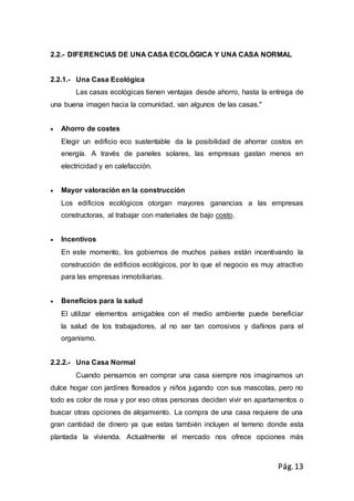 Pág.13
2.2.- DIFERENCIAS DE UNA CASA ECOLÓGICA Y UNA CASA NORMAL
2.2.1.- Una Casa Ecológica
Las casas ecológicas tienen ventajas desde ahorro, hasta la entrega de
una buena imagen hacia la comunidad, van algunos de las casas."
 Ahorro de costes
Elegir un edificio eco sustentable da la posibilidad de ahorrar costos en
energía. A través de paneles solares, las empresas gastan menos en
electricidad y en calefacción.
 Mayor valoración en la construcción
Los edificios ecológicos otorgan mayores ganancias a las empresas
constructoras, al trabajar con materiales de bajo costo.
 Incentivos
En este momento, los gobiernos de muchos países están incentivando la
construcción de edificios ecológicos, por lo que el negocio es muy atractivo
para las empresas inmobiliarias.
 Beneficios para la salud
El utilizar elementos amigables con el medio ambiente puede beneficiar
la salud de los trabajadores, al no ser tan corrosivos y dañinos para el
organismo.
2.2.2.- Una Casa Normal
Cuando pensamos en comprar una casa siempre nos imaginamos un
dulce hogar con jardines floreados y niños jugando con sus mascotas, pero no
todo es color de rosa y por eso otras personas deciden vivir en apartamentos o
buscar otras opciones de alojamiento. La compra de una casa requiere de una
gran cantidad de dinero ya que estas también incluyen el terreno donde esta
plantada la vivienda. Actualmente el mercado nos ofrece opciones más
 