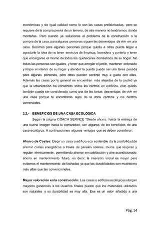 Pág.14
económicas y de igual calidad como lo son las casas prefabricadas, pero se
requiere de la compra previa de un terreno, de otra manera no tendríamos donde
montarlas. Pero cuando ya solucionas el problema de la construcción o la
compra de la casa, para algunas personas siguen las desventajas de vivir en una
casa. Decimos para algunas personas porque quizás a otras pueda llegar a
agradarle la idea de no tener servicios de limpieza, lavandera y portería y tener
que encargarse el mismo de todos los quehaceres domésticos de su hogar. No
todas las personas son iguales, y tener que arreglar el jardín, mantener ordenado
y limpio el interior de su hogar y atender la puerta puede ser una tarea pesada
para algunas personas, pero otras pueden sentirse muy a gusto con ellas.
Además las casas por lo general se encuentran más alejadas de la ciudad ya
que la urbanización ha convertido todos los centros en edificios, esto quizás
también puede ser considerado como una de las tantas desventajas de vivir en
una casa porque te encontraras lejos de la zona céntrica y los centros
comerciales.
2.3.- BENEFICIOS DE UNA CASA ECOLÓGICA
Según la página COACH SERVICE "Desde ahorro, hasta la entrega de
una buena imagen hacia la comunidad, van algunos de los beneficios de una
casa ecológica. A continuaciones algunas ventajas que se deben considerar:
Ahorro de Costes: Elegir un casa o edificio eco sostenible da la posibilidad de
ahorrar costes energéticos a través de paneles solares, muros que respiran y
regulan térmicamente, permitiendo ahorrar en calefacción y aire acondicionado;
ahorro en mantenimiento futuro, es decir, la inversión inicial es mayor pero
evitamos el mantenimiento de fachadas ya que las durabilidades son muchísimo
más altas que las convencionales.
Mayor valoración en la construcción: Las casas o edificios ecológicos otorgan
mayores ganancias a los usuarios finales puesto que los materiales utilizados
son naturales y su durabilidad es muy alta. Ese es un valor añadido a una
 
