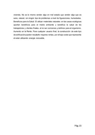 Pág.15
vivienda. No es lo mismo vender algo en mal estado que vender algo que es
sano, natural, sin ningún tipo de problemas a nivel de figuraciones, humedades.
Beneficios para la Salud: El utilizar materiales naturales en las casas ecológicas
aportan beneficios para el medio ambiente y beneficia la salud de los
trabajadores y clientes finales, al no ser corrosivos y dañinos para el organismo.
Aumento en la Renta: Para cualquier usuario final, la construcción de este tipo
de edificaciónpueden resultarle mayores rentas, por el bajo coste que representa
el estar utilizando energía renovable.
 