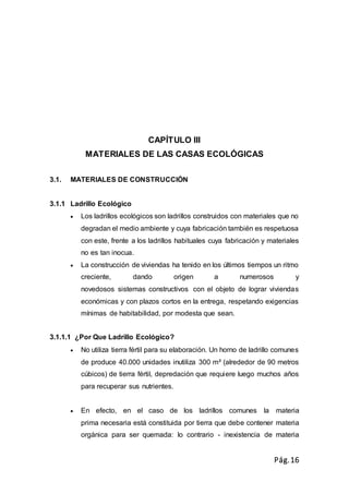 Pág.16
CAPÍTULO III
MATERIALES DE LAS CASAS ECOLÓGICAS
3.1. MATERIALES DE CONSTRUCCIÓN
3.1.1 Ladrillo Ecológico
 Los ladrillos ecológicos son ladrillos construidos con materiales que no
degradan el medio ambiente y cuya fabricación también es respetuosa
con este, frente a los ladrillos habituales cuya fabricación y materiales
no es tan inocua.
 La construcción de viviendas ha tenido en los últimos tiempos un ritmo
creciente, dando origen a numerosos y
novedosos sistemas constructivos con el objeto de lograr viviendas
económicas y con plazos cortos en la entrega, respetando exigencias
mínimas de habitabilidad, por modesta que sean.
3.1.1.1 ¿Por Que Ladrillo Ecológico?
 No utiliza tierra fértil para su elaboración. Un horno de ladrillo comunes
de produce 40.000 unidades inutiliza 300 m² (alrededor de 90 metros
cúbicos) de tierra fértil, depredación que requiere luego muchos años
para recuperar sus nutrientes.
 En efecto, en el caso de los ladrillos comunes la materia
prima necesaria está constituida por tierra que debe contener materia
orgánica para ser quemada: lo contrario - inexistencia de materia
 