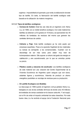 Pág.17
orgánica - imposibilitaría el quemado y por ende, la elaboración de este
tipo de ladrillo. En tanto, la fabricación del ladrillo ecológico está
basada en la utilización de materia inorgánica.
3.1.1.2 Tipos de ladrillos ecológicos:
 Cenizas de Carbón: Esta fue una idea de un ingeniero civil, Henry
Liu, en 1999, con un doble beneficio ecológico. Con este material los
ladrillos se obtienen a 212 grados en 10 horas y se aprovechan los 45
millones de toneladas de residuos del mismo que generan las
centrales térmicas de carbón.
 Cáñamo y Paja: Este ladrillo ecológico ya ha sido usado por
empresas españolas. Pese a la aparente fragilidad de los materiales
su dureza es semejante a los convencionales. Cuentan con la
desventaja de ser más caros pero aíslan muy bien de
la temperatura exterior. Ello supone un ahorro del gasto de energía en
calefacción y aire acondicionado, por lo que se amortiza pronto
su precio.
 Plástico usado y cáscaras de cacahuete: Los ladrillos ecológicos
de este material son una creación del Centro Experimental de la
Vivienda Económica de Argentina quien asegura que son duros,
aislantes ligeros y económicos. Además de producir un ahorro
energético posibilitan un reciclaje de residuos para su producción.
 El Ladrillo Ecológico con Botellas
La idea surge en 1999 cuando el ingeniero civil ya jubilado Henry Liu,
trabajaba en una de las centrales térmicas de donde unos 45 millones
de toneladas de ceniza acababan en la basura cada año. Y así surgió,
con el fin de evitar el impacto ambiental de estos desechos. Por esta
buena idea, Liu ha recibido el apoyo de la Fundación Nacional para
 