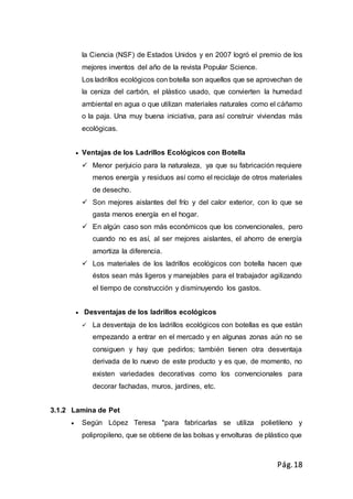 Pág.18
la Ciencia (NSF) de Estados Unidos y en 2007 logró el premio de los
mejores inventos del año de la revista Popular Science.
Los ladrillos ecológicos con botella son aquellos que se aprovechan de
la ceniza del carbón, el plástico usado, que convierten la humedad
ambiental en agua o que utilizan materiales naturales como el cáñamo
o la paja. Una muy buena iniciativa, para así construir viviendas más
ecológicas.
 Ventajas de los Ladrillos Ecológicos con Botella
 Menor perjuicio para la naturaleza, ya que su fabricación requiere
menos energía y residuos así como el reciclaje de otros materiales
de desecho.
 Son mejores aislantes del frío y del calor exterior, con lo que se
gasta menos energía en el hogar.
 En algún caso son más económicos que los convencionales, pero
cuando no es así, al ser mejores aislantes, el ahorro de energía
amortiza la diferencia.
 Los materiales de los ladrillos ecológicos con botella hacen que
éstos sean más ligeros y manejables para el trabajador agilizando
el tiempo de construcción y disminuyendo los gastos.
 Desventajas de los ladrillos ecológicos
 La desventaja de los ladrillos ecológicos con botellas es que están
empezando a entrar en el mercado y en algunas zonas aún no se
consiguen y hay que pedirlos; también tienen otra desventaja
derivada de lo nuevo de este producto y es que, de momento, no
existen variedades decorativas como los convencionales para
decorar fachadas, muros, jardines, etc.
3.1.2 Lamina de Pet
 Según López Teresa "para fabricarlas se utiliza polietileno y
polipropileno, que se obtiene de las bolsas y envolturas de plástico que
 