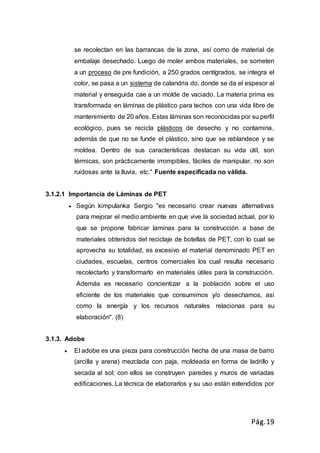 Pág.19
se recolectan en las barrancas de la zona, así como de material de
embalaje desechado. Luego de moler ambos materiales, se someten
a un proceso de pre fundición, a 250 grados centígrados, se integra el
color, se pasa a un sistema de calandria do, donde se da el espesor al
material y enseguida cae a un molde de vaciado. La materia prima es
transformada en láminas de plástico para techos con una vida libre de
mantenimiento de 20 años. Estas láminas son reconocidas por su perfil
ecológico, pues se recicla plásticos de desecho y no contamina,
además de que no se funde el plástico, sino que se reblandece y se
moldea. Dentro de sus características destacan su vida útil, son
térmicas, son prácticamente irrompibles, fáciles de manipular, no son
ruidosas ante la lluvia, etc." Fuente especificada no válida.
3.1.2.1 Importancia de Láminas de PET
 Según kimpulanka Sergio "es necesario crear nuevas alternativas
para mejorar el medio ambiente en que vive la sociedad actual, por lo
que se propone fabricar laminas para la construcción a base de
materiales obtenidos del reciclaje de botellas de PET, con lo cual se
aprovecha su totalidad, es excesivo el material denominado PET en
ciudades, escuelas, centros comerciales los cual resulta necesario
recolectarlo y transformarlo en materiales útiles para la construcción.
Además es necesario concientizar a la población sobre el uso
eficiente de los materiales que consumimos y/o desechamos, así
como la energía y los recursos naturales relacionas para su
elaboración". (8)
3.1.3. Adobe
 El adobe es una pieza para construcción hecha de una masa de barro
(arcilla y arena) mezclada con paja, moldeada en forma de ladrillo y
secada al sol; con ellos se construyen paredes y muros de variadas
edificaciones. La técnica de elaborarlos y su uso están extendidos por
 