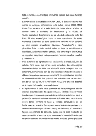 Pág.20
todo el mundo, encontrándose en muchas culturas que nunca tuvieron
relación.
 En Perú existe la ciudadela de Chan Chan, la ciudad de barro más
grande de América, perteneciente a la cultura chimú, (1200-1480).
Chan Chan se ubica en el valle de Moche, frente al mar, a mitad de
camino entre el balneario de Huanchaco y la ciudad de
Trujillo, capital del departamento de La Libertad en la costa norte del
Perú. El sitio arqueológico cubre un área aproximada de veinte
kilómetros cuadrados. La zona central está formada por un conjunto
de diez recintos amurallados (llamados "ciudadelas") y otras
pirámides. Este conjunto central, cubre un área de seis kilómetros
cuadrados, aproximadamente. El resto, está formado por una multitud
de pequeñas estructuras mal conservadas, veredas, canales, murallas
y cementerios.
 Para evitar que se agriete al secar se añaden a la masa paja, crin de
caballo, heno seco, que sirven como armadura. Las dimensiones
adecuadas deben ser tales que el albañil pueda manejarlo con una
sola mano, normalmente son de proporciones de 1:2 entre el ancho y
el largo, variando en su espesor entre 6 y 10 cm, medidas que permiten
un adecuado secado. Las proporciones más comunes de encontrar
son de 6 x 15 x 30 cm, 10 x 30 x 60 cm, 7 x 20 x 40 cm; esto depende
de la región del mundo y sus condiciones.
 El agua ablanda el barro seco, por lo que se debe proteger de esta en
distintas circunstancias: de aguas de lluvias, infiltraciones por malas
instalaciones, inadecuado mantenimiento (al regar exteriores, etc.); la
protección elemental es hacer aleros de suficiente vuelo hacia la zona
desde donde proviene la lluvia y correcta construcción de las
fundaciones o cimientos. Se requiere un mantenimiento continuo, que
debe hacerse con capas de barro (revoques de barro). No es correcto
hacerlo con mortero de cemento, puesto que la capa resultante es
poco permeable al vapor de agua y conserva la humedad interior, por
lo que se desharía el adobe desde dentro e incluso podría provocas
 