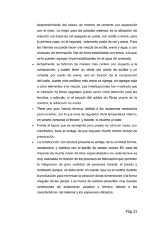 Pág.21
desprendimiento del estuco de mortero de cemento por separación
con el muro. Lo mejor para las paredes externas es la utilización de
enlucido con base de cal apagada en pasta, con arcilla o arena, para
la primera capa, en la segunda, solamente pasta de cal y arena. Para
las internas se puede hacer una mezcla de arcilla, arena y agua, o con
revoques de terminación fina de tierra estabilizada con arena, a la que
se le pueden agregar impermeabilizantes en el agua de amasado.
 Actualmente se fabrican de manera más certera con respecto a la
composición, y suelen tener un veinte por ciento de arcillas y un
ochenta por ciento de arena, eso en función de la composición
del suelo, cuanto más arcilloso más arena se agrega, sin agregar paja
u otros elementos a la mezcla. Las investigaciones han mostrado que
la inclusión de fibras vegetales puede servir como atracción para las
termitas y además, si el secado del adobe sin fibras ocurre en la
sombra, la retracción es menor.
 Tiene una gran inercia térmica, debido a los espesores necesarios
para construir, por lo que sirve de regulador de la temperatura interna;
en verano conserva el frescor, y durante el invierno el calor.
 Frente al tapial, que es semejante pero puesto en obra en masa, con
encofrados, tiene la ventaja de que requiere mucho menos tiempo de
preparación.
 La construcción con adobes presenta la ventaja de su similitud formal,
constructiva y estética con el ladrillo de campo cocido. En caso de
disponer de mucha mano de obra, especializada o no, esta técnica es
muy adecuada en función de los procesos de fabricación que permiten
la integración de gran cantidad de personas durante el pisado y
moldeado aunque se debe tener en cuenta aquí es el control durante
la producción para minimizar la variación de las dimensiones y la forma
irregular de las piezas. Los muros de adobes presentan muy buenas
condiciones de aislamiento acústico y térmico debido a las
características del material y los espesores utilizados.
 
