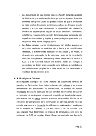 Pág.22
 Las desventajas de esta técnica están en función del propio proceso
de fabricación que puede resultar lento ya que se requieren dos o tres
semanas para poder utilizar las piezas en caso de que la producción
se haga en obra. El proceso también depende de las áreas de pisado,
secado y acopio, que comandarán la continuidad de producción
mientras se espera que se sequen las piezas anteriores. Por lo tanto,
esta técnica requiere cierta previsión de infraestructura para contar con
superficies horizontales y limpias, y zonas protegidas para evitar que
el agua de lluvia afecte a la producción.
 Las fallas comunes en las construcciones con adobes pueden ser
reducidas mediante los controles de la tierra y los estabilizantes
utilizados, el dimensionado adecuado de las piezas y los muros, el
dimensionado adecuado de la estructura, tanto de la cimentación
como del muro portante, o las vigas y pilares y la protección frente a la
lluvia y a la humedad natural del terreno. Tanto las ventajas o
desventajas se deben tener en cuenta como datos de la realidad pero
las condicionantes propias de la obra serán las que determinen la
viabilidad de los procesos o no.
3.1.4. Hormigón de Cáñamo
 Biocompuesto ecológico útil como material de aislamiento térmico en
paredes, su fabricación tiene bajas emisiones de carbono y se emplea
normalmente en aplicaciones no estructurales, al costado de marcos
de madera. El cáñamo ecológico de baja cantidad de emisiones de CO2 en
el Hemcrete no se deteriora porque está protegido por la cal de la mezcla,
pero solo se usa en suelos para dar acabados transpirables. El 45% de las
emisiones de CO2 proviene de la construcción de edificios, por ello no es de
extrañar que crezca la demanda de edificios con saldo neutro y ecológicos
en la emisión de carbono; y por eso tampoco es de extrañar que
una empresa haya desarrollado un material de construcción cuyo nivel de
emisiones de CO2 es negativo. Lhoist Group ha bautizado este hormigón
 