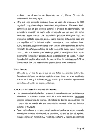 Pág.23
ecológico con el nombre de Hemcrete, por el cáñamo. El resto de
componentes son cal y agua.
 ¿Por qué este producto ecológico tiene un saldo de emisiones de CO2
negativo? porque hay más gas invernadero atrapado en el cáñamo empleado
como base, que el que se libera durante el proceso de aglomeración. Por
supuesto la ecuación es mucho más complicada que eso, pero aún así el
Hemcrete sigue siendo una asombroso producto ecológico bajo en
emisiones, del lado ecológico, pero, ¿cuánto resiste? Si hacemos caso a lo
que se publica en Inhabitat este producto es amigable con el medio ambiente,
100% reciclable, bajo en emisiones y tan versátil como sostenible. El nuevo
hormigón de cáñamo ecológico, es siete veces más fuerte que el hormigón
clásico, pesa solo la mitad y es menos propenso a sufrir grietas, apto uso en
aislamiento de tejados y paredes, hasta la construcción de suelos. Y según
dicen los fabricantes, el producto de bajo cantidad de emisiones de CO2 es
tan reciclable que una vez demolido puede usarse como fertilizante.
3.1.5. Bambú:
 El bambú es un tipo de grama que es una de las más grandes del mundo.
Son plantas leñosas de rápido crecimiento que tienen un gran significado
cultural en el este y el sudeste de Asia. Se usa para diferentes aplicaciones
como la construcción de casas ecológicas.
3.1.5.1. Casa construidas con caña de bambú
 Las casas residenciales hechas mayormente usando cañas de bambú en sus
estructuras y cubiertas pueden servir muy bien para resolver problemas
sociales por carencia de vivienda. El material de bambú es económico y la
construcción se puede ejecutar con rapidez usando cañas de distintos
tamaños (FIGURA1).
 Como material para la construcción el bambú es ideal no se agota, responde
muy rápido al cultivo y se reproduce fácilmente, por ello es fácil de reponer,
resulta además un material muy resistente, es fuerte y durable. Los tiempos
 