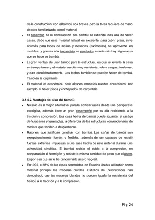 Pág.24
de la construcción con el bambú son breves pero la tarea requiere de mano
de obra familiarizada con el material.
 El desarrollo de la construcción con bambú se extiende más allá de hacer
casas, dado que este material natural es excelente para cubrir pisos, sirve
además para topes de mesas y mesadas (encimeras), se aprovecha en
muebles, y gracias a la innovación de productos a cada rato hay algo nuevo
que se hace de bambú.
 La gran ventaja de usar bambú para la estructura, es que se levanta la casa
en tiempo breve y el material resulta muy resistente, tolera cargas, torsiones,
y dura considerablemente. Los techos también se pueden hacer de bambú.
También la carpintería.
 El material es económico, pero algunos procesos pueden encarecerlo, por
ejemplo al hacer pisos y enchapados de carpintería.
3.1.5.2. Ventajas del uso del bambú
 No sólo es la mejor alternativa para la edificar casas desde una perspectiva
ecológica, además tiene un gran desempeño por su alta resistencia a la
tracción y compresión. Una casa hecha de bambú puede aguantar el castigo
de huracanes y terremotos, a diferencia de las estructuras convencionales de
madera que tienden a desplomarse.
 Razones que justifican construir con bambú. Las cañas de bambú son
excepcionalmente fuertes y flexibles, además de ser capaces de resistir
fuerzas extremas impuestas a una casa hecha de este material durante una
adversidad climática. El bambú resiste el doble a la compresión, en
comparación al hormigón, y resiste la misma cantidad de peso que el acero.
Es por eso que se le ha denominado acero vegetal.
 En 1992, el 95% de las casas construidas en Estados Unidos utilizaban como
material principal las maderas blandas. Estudios de universidades han
demostrado que las maderas blandas no pueden igualar la resistencia del
bambú a la tracción y a la compresión.
 